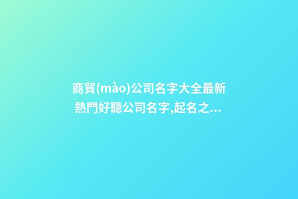 商貿(mào)公司名字大全最新 熱門好聽公司名字,起名之家-第1張-公司起名-玄機(jī)派